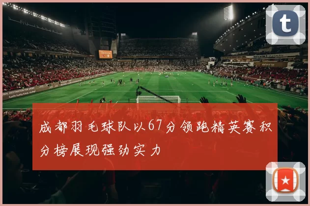 成都羽毛球队以67分领跑精英赛积分榜展现强劲实力