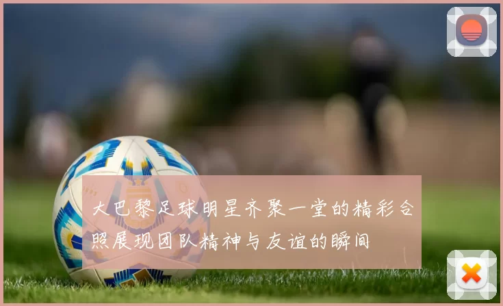 大巴黎足球明星齐聚一堂的精彩合照展现团队精神与友谊的瞬间