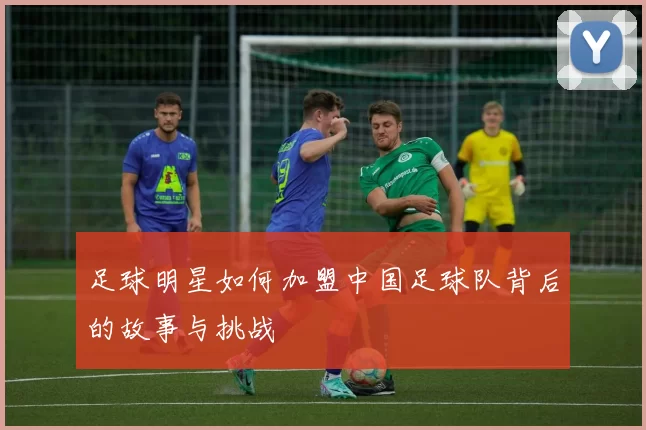 足球明星如何加盟中国足球队背后的故事与挑战