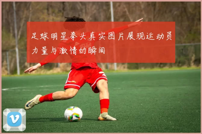 足球明星拳头真实图片展现运动员力量与激情的瞬间
