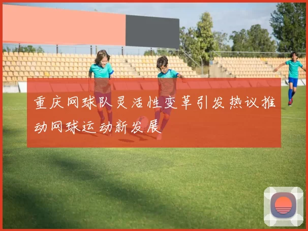 重庆网球队灵活性变革引发热议推动网球运动新发展