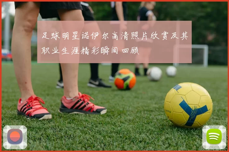 足球明星诺伊尔高清照片欣赏及其职业生涯精彩瞬间回顾