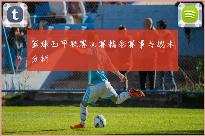 篮球西甲联赛决赛精彩赛事与战术分析