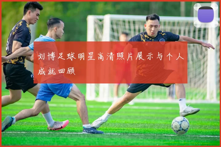 刘博足球明星高清照片展示与个人成就回顾