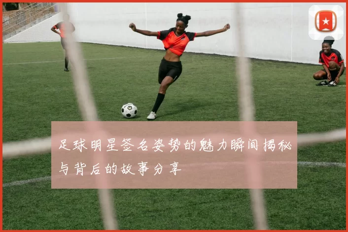 足球明星签名姿势的魅力瞬间揭秘与背后的故事分享