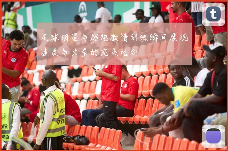 足球明星与超跑激情训练瞬间展现速度与力量的完美结合