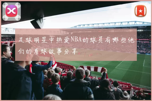 足球明星中热爱NBA的球员有哪些他们的看球故事分享