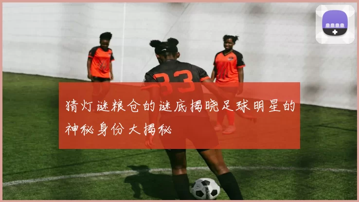 猜灯谜粮仓的谜底揭晓足球明星的神秘身份大揭秘