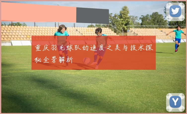 重庆羽毛球队的速度之美与技术探秘全景解析