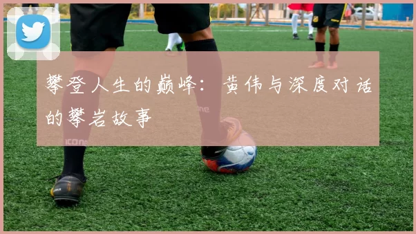 攀登人生的巅峰：黄伟与深度对话的攀岩故事