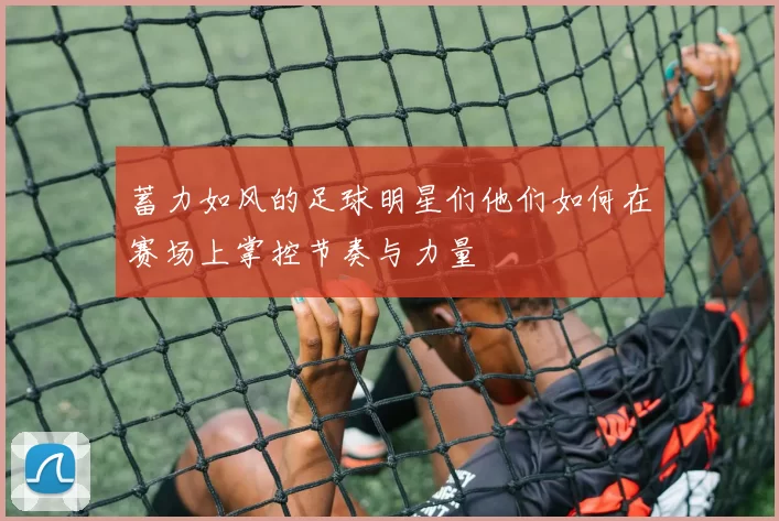 蓄力如风的足球明星们他们如何在赛场上掌控节奏与力量